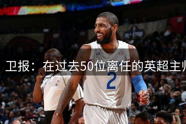 卫报：在过去50位离任的英超主帅中，有22位任职时间不足一年