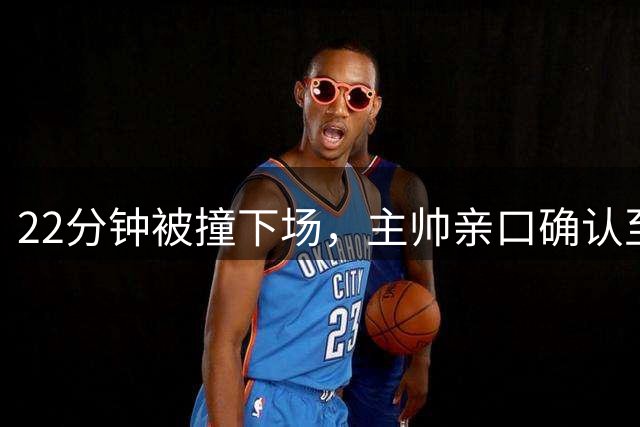 22分钟被撞下场，主帅亲口确认至少缺阵两场